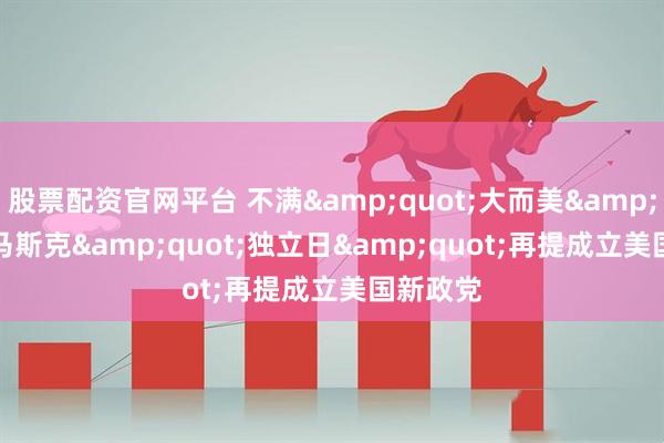 股票配资官网平台 不满"大而美" 马斯克"独立日"再提成立美国新政党