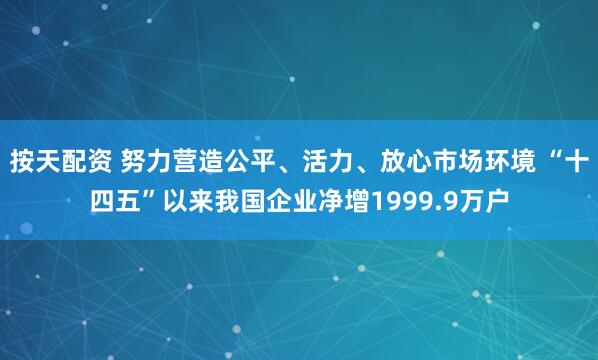 按天配资 努力营造公平、活力、放心市场环境 “十四五”以来我国企业净增1999.9万户