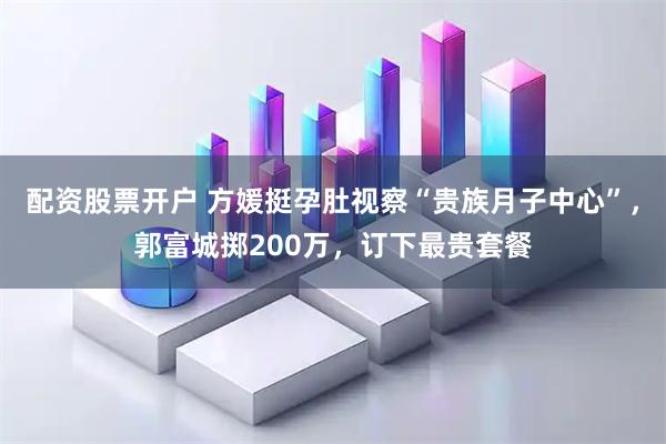 配资股票开户 方媛挺孕肚视察“贵族月子中心”，郭富城掷200万，订下最贵套餐