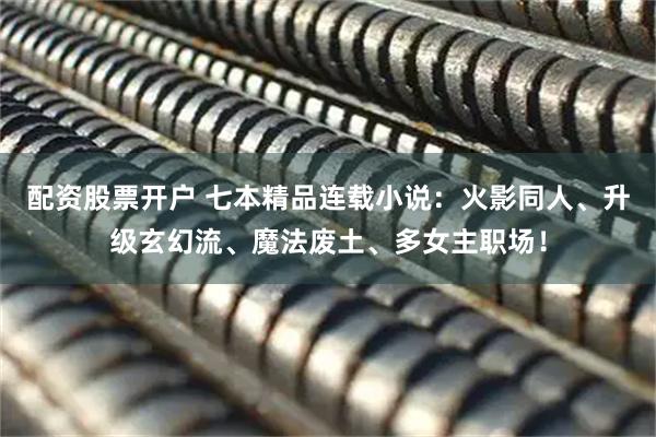 配资股票开户 七本精品连载小说：火影同人、升级玄幻流、魔法废土、多女主职场！